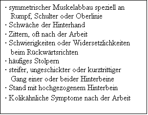 Textfeld:  symmetrischer Muskelabbau speziell an Rumpf, Schulter oder Oberlinie
 Schwche der Hinterhand
 Zittern, oft nach der Arbeit
 Schwierigkeiten oder Widersetzlichkeiten beim Rckwrtsrichten
 hufiges Stolpern
 steifer, ungeschickter oder kurztrittiger Gang einer oder beider Hinterbeine
 Stand mit hochgezogenem Hinterbein
 Kolikhnliche Symptome nach der Arbeit
